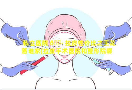 私立医院 🌷 拉皮性价比之王花落谁家(拉皮手术医院和整形院哪里好)